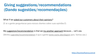 What if we asked our customers about their opinions?
(E se a gente perguntasse para nossos clientes sobre suas opiniões?)
My suggestion/recommendation is that we try another approach because.... Let’s xxx.
(Minha sugestão/recommendation é que a gente tente outra abordagem pois. Vamos xxx.)
Giving suggestions/recommendations
(Dando sugestões/recomendações)
https://businessfluency.com.br
 