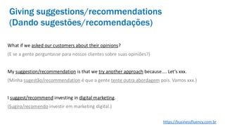 What if we asked our customers about their opinions?
(E se a gente perguntasse para nossos clientes sobre suas opiniões?)
My suggestion/recommendation is that we try another approach because.... Let’s xxx.
(Minha sugestão/recommendation é que a gente tente outra abordagem pois. Vamos xxx.)
I suggest/recommend investing in digital marketing.
(Sugiro/recomendo investir em marketing digital.)
Giving suggestions/recommendations
(Dando sugestões/recomendações)
https://businessfluency.com.br
 