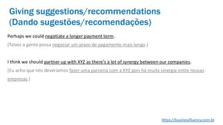 Perhaps we could negotiate a longer payment term.
(Talvez a gente possa negociar um prazo de pagamento mais longo.)
I think we should partner up with XYZ as there’s a lot of synergy between our companies.
(Eu acho que nós deveríamos fazer uma parceria com a XYZ pois há muita sinergia entre nossas
empresas.)
Giving suggestions/recommendations
(Dando sugestões/recomendações)
https://businessfluency.com.br
 