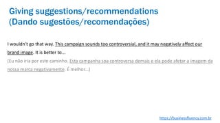 I wouldn’t go that way. This campaign sounds too controversial, and it may negatively affect our
brand image. It is better to...
(Eu não iria por este caminho. Esta campanha soa controversa demais e ela pode afetar a imagem da
nossa marca negativamente. É melhor...)
Giving suggestions/recommendations
(Dando sugestões/recomendações)
https://businessfluency.com.br
 