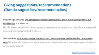 I wouldn’t go that way. This campaign sounds too controversial, and it may negatively affect our
brand image. It is better to...
(Eu não iria por este caminho. Esta campanha soa controversa demais e ela pode afetar a imagem da
nossa marca negativamente. É melhor...)
Why don’t we do this now, analyse the results for 2 weeks and then decide whether to adjust the
copy? (Por que não fazemos isso agora, analisamos os resultados por 2 semanas e depois decidimos
se ajustamos a copy?)
Giving suggestions/recommendations
(Dando sugestões/recomendações)
https://businessfluency.com.br
 