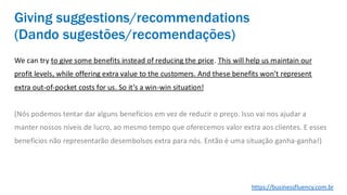 We can try to give some benefits instead of reducing the price. This will help us maintain our
profit levels, while offering extra value to the customers. And these benefits won’t represent
extra out-of-pocket costs for us. So it’s a win-win situation!
(Nós podemos tentar dar alguns benefícios em vez de reduzir o preço. Isso vai nos ajudar a
manter nossos níveis de lucro, ao mesmo tempo que oferecemos valor extra aos clientes. E esses
benefícios não representarão desembolsos extra para nós. Então é uma situação ganha-ganha!)
Giving suggestions/recommendations
(Dando sugestões/recomendações)
https://businessfluency.com.br
 