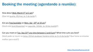 Booking the meeting (agendando a reunião):
How about Wed, March 5th at 2 pm?
(Que tal quarta, 05/mar, às 2 da tarde?)
Are you free/available on Mon, Apr 10th at 10 am?
(Você está livre/disponível na segunda, 10/abr às 10 da manhã?)
Can you meet on Tue, Sep 22nd any time between 2 and 6 pm? What time suits you best?
(Você pode se reunir na terça, 22/set qualquer horário entre as 2 e 6 da tarde? Que horas se encaixa
melhor para você?)
https://businessfluency.com.br
 
