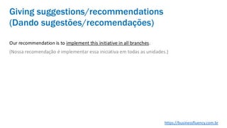 Our recommendation is to implement this initiative in all branches.
(Nossa recomendação é implementar essa iniciativa em todas as unidades.)
Giving suggestions/recommendations
(Dando sugestões/recomendações)
https://businessfluency.com.br
 