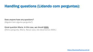 Does anyone have any questions?
(Alguém tem alguma pergunta?)
Great question Maria. In this case, we should XXXX.
(Ótima pergunta, Maria. Nesse caso, nós deveríamos XXXX.)
Handling questions (Lidando com perguntas):
https://businessfluency.com.br
 