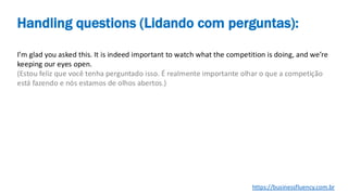 I’m glad you asked this. It is indeed important to watch what the competition is doing, and we’re
keeping our eyes open.
(Estou feliz que você tenha perguntado isso. É realmente importante olhar o que a competição
está fazendo e nós estamos de olhos abertos.)
Handling questions (Lidando com perguntas):
https://businessfluency.com.br
 