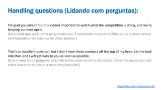 I’m glad you asked this. It is indeed important to watch what the competition is doing, and we’re
keeping our eyes open.
(Estou feliz que você tenha perguntado isso. É realmente importante olhar o que a concorrência
está fazendo e nós estamos de olhos abertos.)
That’s an excellent question, but I don’t have these numbers off the top of my head. Let me look
into that, and I will get back to you as soon as possible.
(Essa é uma ótima pergunta, mas não tenho esses números de cabeça. Deixe-me pesquisar mais
sobre isso e te retornarei o mais breve possível.)
Handling questions (Lidando com perguntas):
https://businessfluency.com.br
 