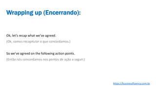 Ok, let’s recap what we’ve agreed.
(Ok, vamos recapitular o que concordamos.)
So we’ve agreed on the following action points.
(Então nós concordamos nos pontos de ação a seguir.)
Wrapping up (Encerrando):
https://businessfluency.com.br
 