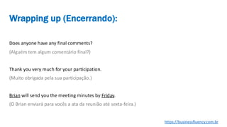 Does anyone have any final comments?
(Alguém tem algum comentário final?)
Thank you very much for your participation.
(Muito obrigada pela sua participação.)
Brian will send you the meeting minutes by Friday.
(O Brian enviará para vocês a ata da reunião até sexta-feira.)
Wrapping up (Encerrando):
https://businessfluency.com.br
 