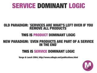 SERVICE DOMINANT LOGIC

OLD PARADIGM: SERVICES ARE WHAT’S LEFT OVER IF YOU
              REMOVE ALL PRODUCTS 
          THIS IS PRODUCT DOMINANT LOGIC
NEW PARADIGM: EVEN PRODUCTS ARE PART OF A SERVICE
                   IN THE END 
           THIS IS SERVICE DOMINANT LOGIC
        Vargo & Lusch 2004, http://www.sdlogic.net/publications.html   
                                    
 