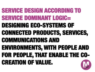 SERVICE DESIGN ACCORDING TO
SERVICE DOMINANT LOGIC=
DESIGNING ECO-SYSTEMS OF
CONNECTED PRODUCTS, SERVICES,
COMMUNICATIONS AND
ENVIRONMENTS, WITH PEOPLE AND
FOR PEOPLE, THAT ENABLE THE CO-
CREATION OF VALUE.
 