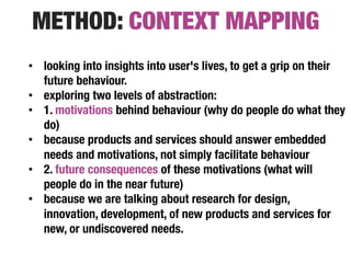 METHOD: CONTEXT MAPPING
•  looking into insights into user's lives, to get a grip on their
   future behaviour.
•  exploring two levels of abstraction:
•  1. motivations behind behaviour (why do people do what they
   do)
•  because products and services should answer embedded
   needs and motivations, not simply facilitate behaviour 
•  2. future consequences of these motivations (what will
   people do in the near future)
•  because we are talking about research for design,
   innovation, development, of new products and services for
   new, or undiscovered needs.
 