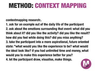 METHOD: CONTEXT MAPPING
contextmapping research:."
1. ask for an example out of the daily life of the participant
2. ask about the emotions surrounding that event: what did you
think about it? did you like the activity? did you like the result?
how did you feel while doing this? did you miss anything?"
3. take the participant into a more aspirational, future oriented
state: "what would you like the experience to be? what would
the ideal look like? if you had unlimited time and money, what
would you to make this experience better for you?
4. let the participant draw, visualise, make things."

 