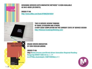 DESIGNING SERVICES WITH INNOVATIVE METHODS" IS NOW AVAILABLE
AS AN E-BOOK (29 EURO'S)

ORDER IT VIA 
http://www.ellibs.com/book/9789525018424




               THIS IS SERVICE DESIGN THINKING
               BY MARC STICKDORN AND OTHERS
               A VERY GOOD COMPLIATION ON THE CURRENT STATE OF SERVICE DESIGN
               http://thisisservicedesignthinking.com/




      BRAND DRIVEN INNOVATION
      BY ERIK ROSCAM ABBING
      
      ORDER IT VIA 
      http://www.amazon.com/Brand-driven-Innovation-Required-Reading-
      Range/dp/294041128X/ref=sr_1_1?
      ie=UTF8&s=books&qid=1288735093&sr=1-1
 