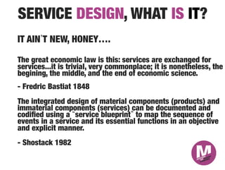 SERVICE DESIGN, WHAT IS IT?
IT AIN T NEW, HONEY….

The great economic law is this: services are exchanged for
services...it is trivial, very commonplace; it is nonetheless, the
begining, the middle, and the end of economic science."
"
- Fredric Bastiat 1848
The integrated design of material components (products) and
immaterial components (services) can be documented and
codiﬁed using a service blueprint to map the sequence of
events in a service and its essential functions in an objective
and explicit manner.
- Shostack 1982

 