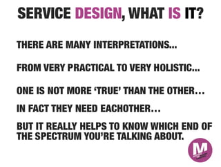 SERVICE DESIGN, WHAT IS IT?
THERE ARE MANY INTERPRETATIONS...

FROM VERY PRACTICAL TO VERY HOLISTIC...

ONE IS NOT MORE ‘TRUE’ THAN THE OTHER…
IN FACT THEY NEED EACHOTHER…
BUT IT REALLY HELPS TO KNOW WHICH END OF
THE SPECTRUM YOU’RE TALKING ABOUT.
 