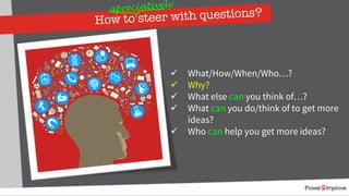 How to steer with questions?
ü What/How/When/Who…?
ü Why?
ü What else can you think of…?
ü What can you do/think of to get more
ideas?
ü Who can help you get more ideas?
apreciatively
 
