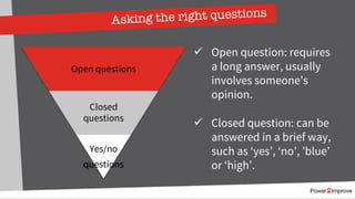Asking the right questions
ü Open question: requires
a long answer, usually
involves someone’s
opinion.
ü Closed question: can be
answered in a brief way,
such as ‘yes’, ‘no’, ’blue’
or ‘high’.
Open questions
Closed
questions
Yes/no
questions
 