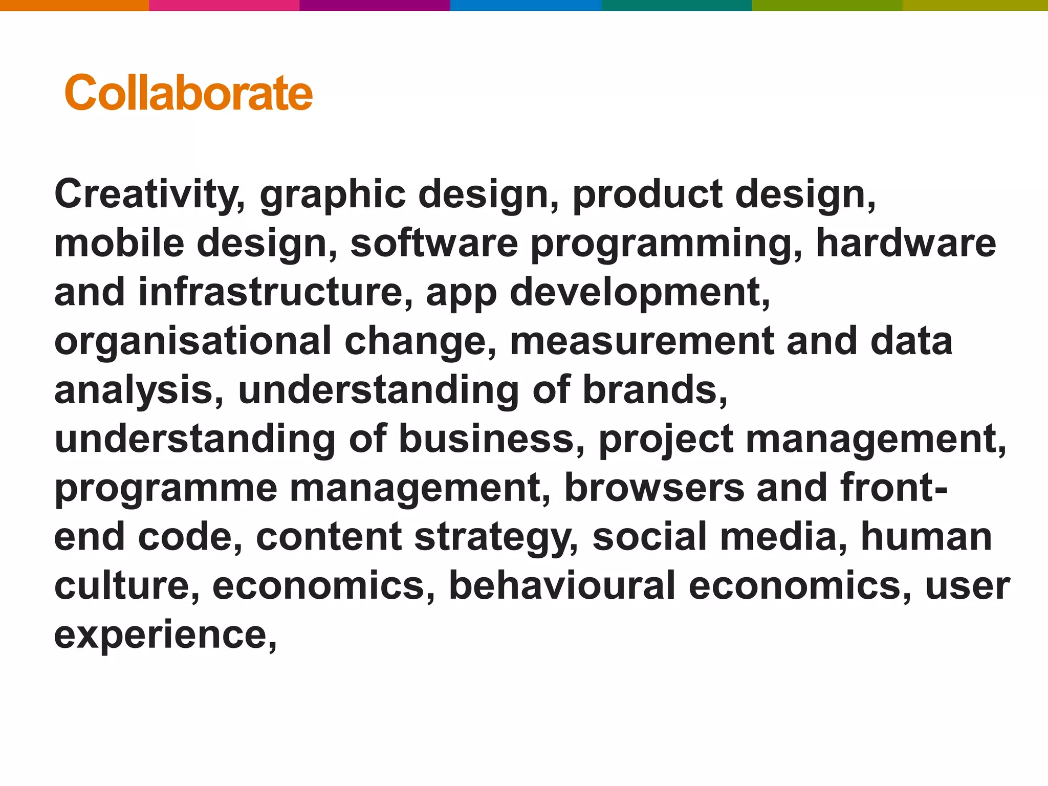 Collaborate
Creativity, graphic design, product design,
mobile design, software programming, hardware
and infrastructure, app development,
organisational change, measurement and data
analysis, understanding of brands,
understanding of business, project management,
programme management, browsers and front-
end code, content strategy, social media, human
culture, economics, behavioural economics, user
experience,
 