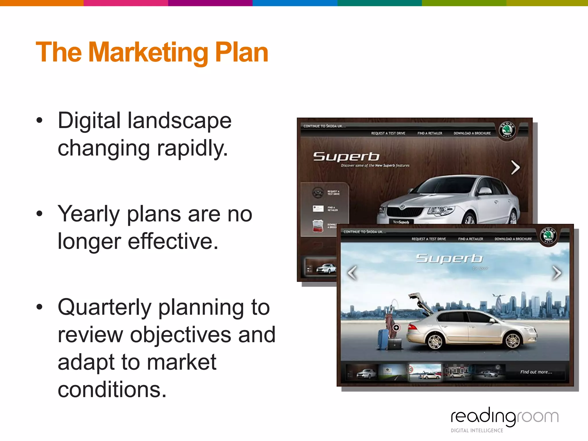 The Marketing Plan
• Digital landscape
changing rapidly.
• Yearly plans are no
longer effective.
• Quarterly planning to
review objectives and
adapt to market
conditions.
 