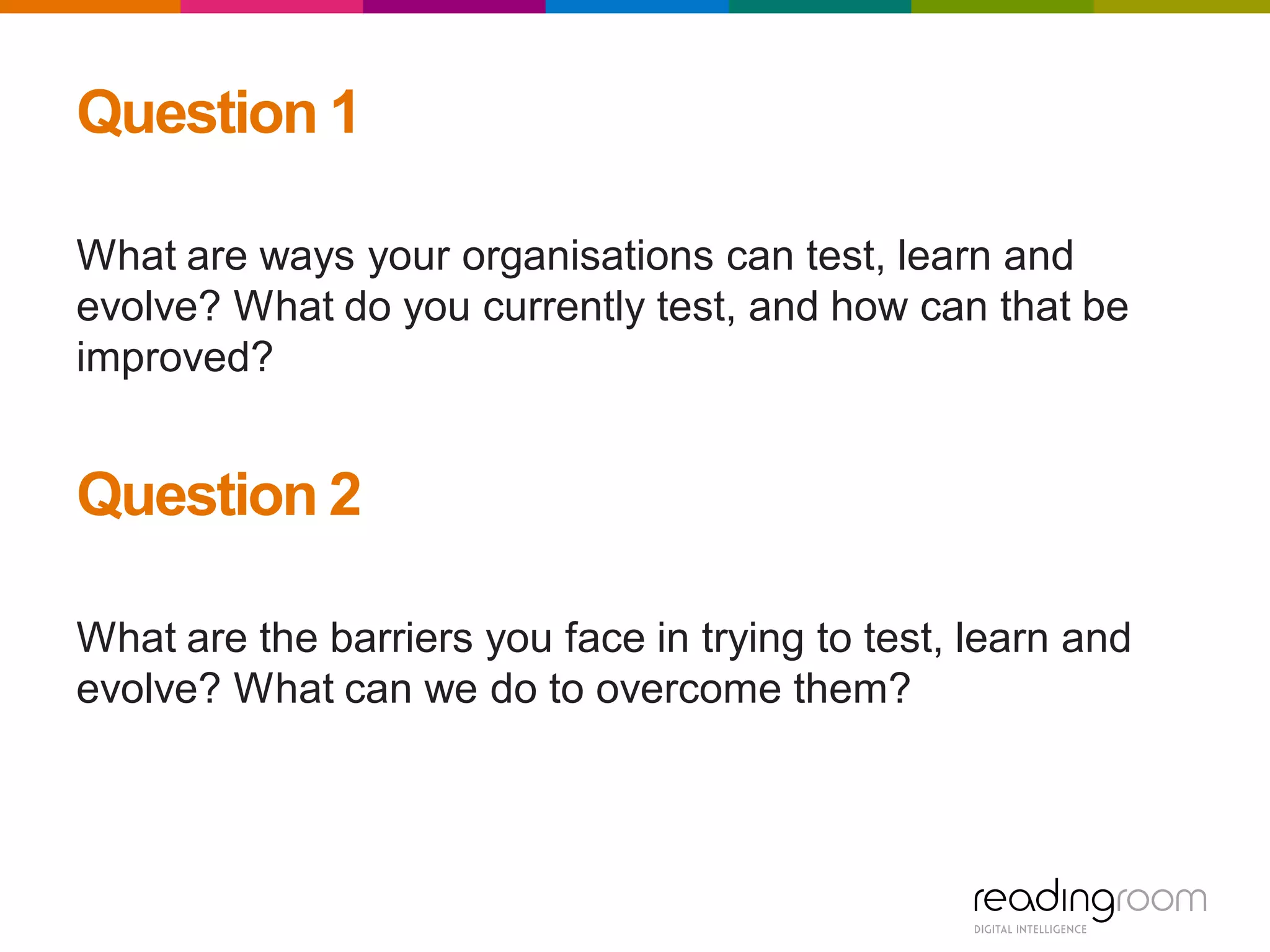 Question 1
What are ways your organisations can test, learn and
evolve? What do you currently test, and how can that be
improved?
Question 2
What are the barriers you face in trying to test, learn and
evolve? What can we do to overcome them?
 