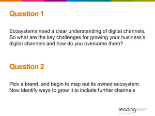 Question 1
Ecosystems need a clear understanding of digital channels.
So what are the key challenges for growing your business’s
digital channels and how do you overcome them?
Question 2
Pick a brand, and begin to map out its owned ecosystem.
Now identify ways to grow it to include further channels
 