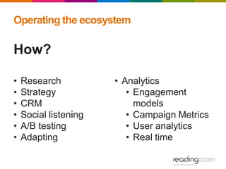 Operating the ecosystem
How?
• Research
• Strategy
• CRM
• Social listening
• A/B testing
• Adapting
• Analytics
• Engagement
models
• Campaign Metrics
• User analytics
• Real time
 