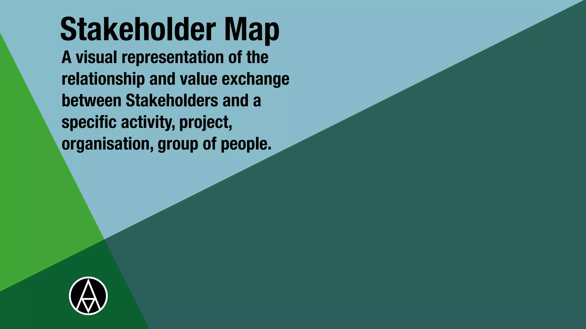 Stakeholder Map
A visual representation of the
relationship and value exchange
between Stakeholders and a
speci
fi
c activity, project,
organisation, group of people.
 