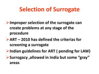 Selection of Surrogate
Improper selection of the surrogate can
 create problems at any stage of the
 procedure
ART – 2010 has defined the criterias for
 screening a surrogate
Indian guidelines for ART ( pending for LAW)
Surrogacy ,allowed in India but some “gray”
 areas
 
