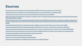 Sources
https://www.toute-la-franchise.com/vie-de-la-franchise-A18551-centres-commerciaux-qui-sont-les.html
https://www.urw.com/fr-fr/website~o~content/assets/shopping~o~centre/westﬁeld-les-4-temps/portfolio
https://www.lsa-conso.fr/ce-que-les-centres-commerciaux-ont-appris-de-la-crise,369728
https://www.wiﬁrst.com/blog/centre-commercial-connecte#:~:text=L'innovation%20pour%20un%20centre,d'une%20m%C3%AAme%20st
rat%C3%A9gie%20omnicanale.
https://www.ecommercemag.fr/Thematique/retail-1220/strategie-retail-2163/Breves/Les-centres-commerciaux-resilients-malgre-les-re
strictions-370311.htm#:~:text=Le%20commerce%20physique%20repr%C3%A9sentant%20encore,de%20proximit%C3%A9...%20%C2%AB
%20Par
https://solutions.lesechos.fr/ils-en-parlent/c/pourquoi-installer-une-borne-tactile-dans-son-point-de-vente-27936/
https://www.relationclientmag.fr/Thematique/strategies-1255/Breves/Les-centres-commerciaux-reinventent-339393.htm
https://www.leparisien.fr/economie/consommation/comment-la-puce-rﬁd-revolutionne-le-commerce-21-02-2019-8016945.php
https://www.lsa-conso.fr/ralph-lauren-comment-les-miroirs-intelligents-aident-les-clients-et-les-vendeurs-en-magasin,237207
https://business.wishibam.com/articles/centres-commerciaux-declin/
https://behavioranalyticsretail.com/mall-analytics/
https://fr.v-count.com/solutions/analyse-demographique/
https://www.creativeslashers.com/blog/la-chine-precurseur-du-digital-shopping/
 
