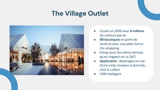 The Village Outlet
● Ouvert en 2018 avec 4 millions
de visiteurs par an
● 80 boutiques en point de
vente et avec une plate-forme
d’e-shopping
● Eshop avec les même remises
qu’en magasin et ce 24/7
● Application : Repérages en vue
d’une visite, livraison à domicile,
click & collect
● CRM intelligent
 