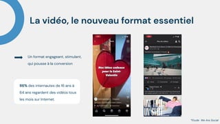 La vidéo, le nouveau format essentiel
86% des internautes de 16 ans à
64 ans regardent des vidéos tous
les mois sur Internet.
Un format engageant, stimulant,
qui pousse à la conversion
*Etude We Are Social
 