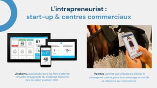 L'intrapreneuriat :
start-up & centres commerciaux
Lineberty, spécialisée dans les ﬁles d'attente
virtuelles et gagnante du challenge Klépierre
lors du salon Vivatech 2017.
Veertus, permet aux utilisateurs d'éviter le
passage en cabine grâce à un essayage virtuel de
la référence sur smartphone.
 