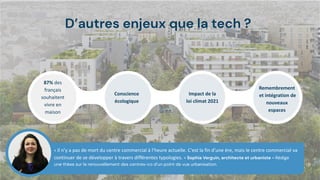 D’autres enjeux que la tech ?
« Il n’y a pas de mort du centre commercial à l’heure actuelle. C’est la fin d’une ère, mais le centre commercial va
continuer de se développer à travers différentes typologies. » Sophia Verguin, architecte et urbaniste - Rédige
une thèse sur le renouvellement des centres-co d’un point de vue urbanisation.
87% des
français
souhaitent
vivre en
maison
Conscience
écologique
Impact de la
loi climat 2021
Remembrement
et intégration de
nouveaux
espaces
 