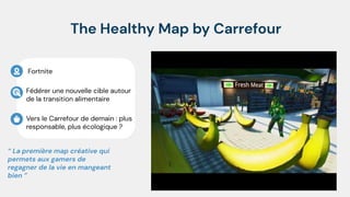 The Healthy Map by Carrefour
Fédérer une nouvelle cible autour
de la transition alimentaire
“ La première map créative qui
permets aux gamers de
regagner de la vie en mangeant
bien ”
Fortnite
Vers le Carrefour de demain : plus
responsable, plus écologique ?
 