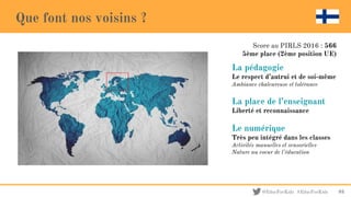 @EducForKids #EducForKids
Que font nos voisins ?
La pédagogie
Le respect d’autrui et de soi-même
Ambiance chaleureuse et tolérance
La place de l’enseignant
Liberté et reconnaissance
Le numérique
Très peu intégré dans les classes
Activités manuelles et sensorielles
Nature au coeur de l’éducation
93
Score au PIRLS 2016 : 566
5ème place (2ème position UE)
 