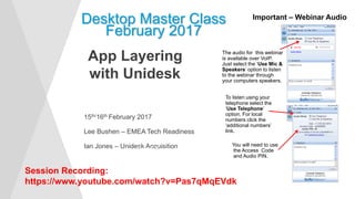15th/16th February 2017
Lee Bushen – EMEA Tech Readiness
Ian Jones – Unidesk Acquisition
Desktop Master Class
February 2017
Important – Webinar Audio
The audio for this webinar
is available over VoIP.
Just select the ‘Use Mic &
Speakers’ option to listen
to the webinar through
your computers speakers.
To listen using your
telephone select the
‘Use Telephone’
option. For local
numbers click the
‘additional numbers’
link.
You will need to use
the Access Code
and Audio PIN.
App Layering
with Unidesk
Start Time
Session Recording:
https://www.youtube.com/watch?v=Pas7qMqEVdk
 