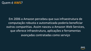 Quem é AWS?
Em 2006 a Amazon percebeu que sua infraestrutura de
computação robusta e automatizada poderia beneficiar
outras companhias. Assim nasceu a Amazon Web Services,
que oferece infraestrutura, aplicações e ferramentas
avançadas contratadas como serviço
 