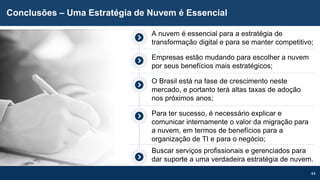 44
Conclusões – Uma Estratégia de Nuvem é Essencial
A nuvem é essencial para a estratégia de
transformação digital e para se manter competitivo;
Empresas estão mudando para escolher a nuvem
por seus benefícios mais estratégicos;
O Brasil está na fase de crescimento neste
mercado, e portanto terá altas taxas de adoção
nos próximos anos;
Para ter sucesso, é necessário explicar e
comunicar internamente o valor da migração para
a nuvem, em termos de benefícios para a
organização de TI e para o negócio;
Buscar serviços profissionais e gerenciados para
dar suporte a uma verdadeira estratégia de nuvem.
 