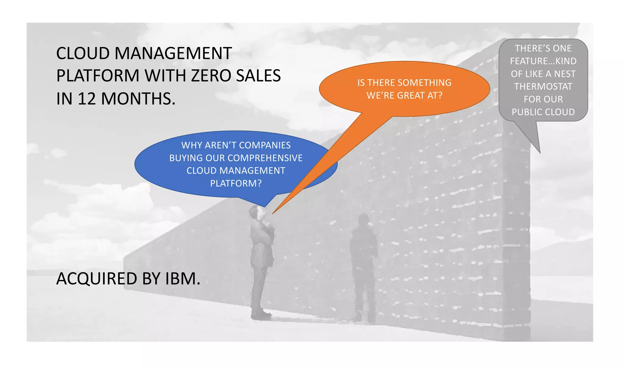 WHY AREN’T COMPANIES
BUYING OUR COMPREHENSIVE
CLOUD MANAGEMENT
PLATFORM?
THERE’S ONE
FEATURE…KIND
OF LIKE A NEST
THERMOSTAT
FOR OUR
PUBLIC CLOUD
IS THERE SOMETHING
WE’RE GREAT AT?
CLOUD MANAGEMENT
PLATFORM WITH ZERO SALES
IN 12 MONTHS.
ACQUIRED BY IBM.
 
