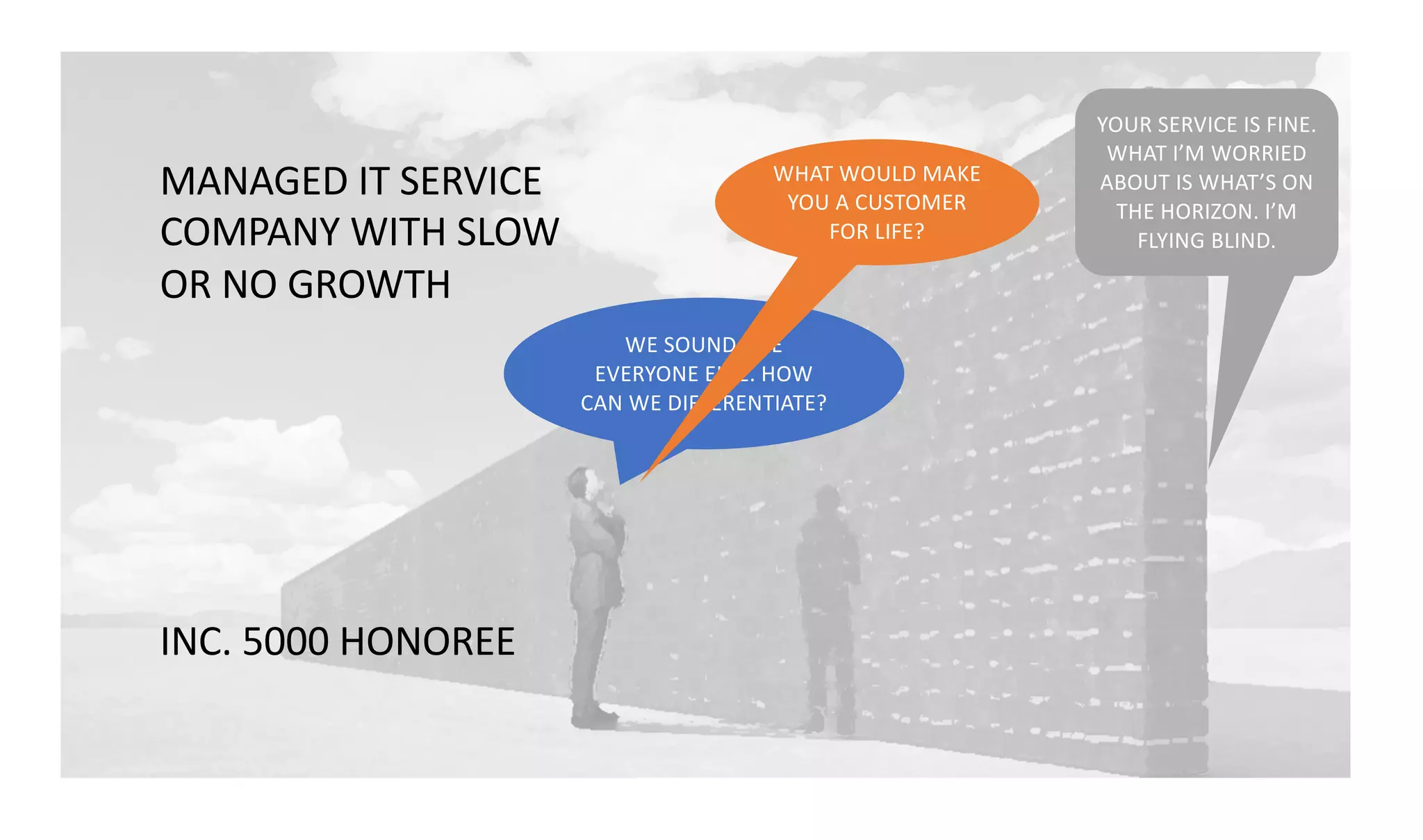 WE SOUND LIKE
EVERYONE ELSE. HOW
CAN WE DIFFERENTIATE?
YOUR SERVICE IS FINE.
WHAT I’M WORRIED
ABOUT IS WHAT’S ON
THE HORIZON. I’M
FLYING BLIND.
WHAT WOULD MAKE
YOU A CUSTOMER
FOR LIFE?
MANAGED IT SERVICE
COMPANY WITH SLOW
OR NO GROWTH
INC. 5000 HONOREE
 