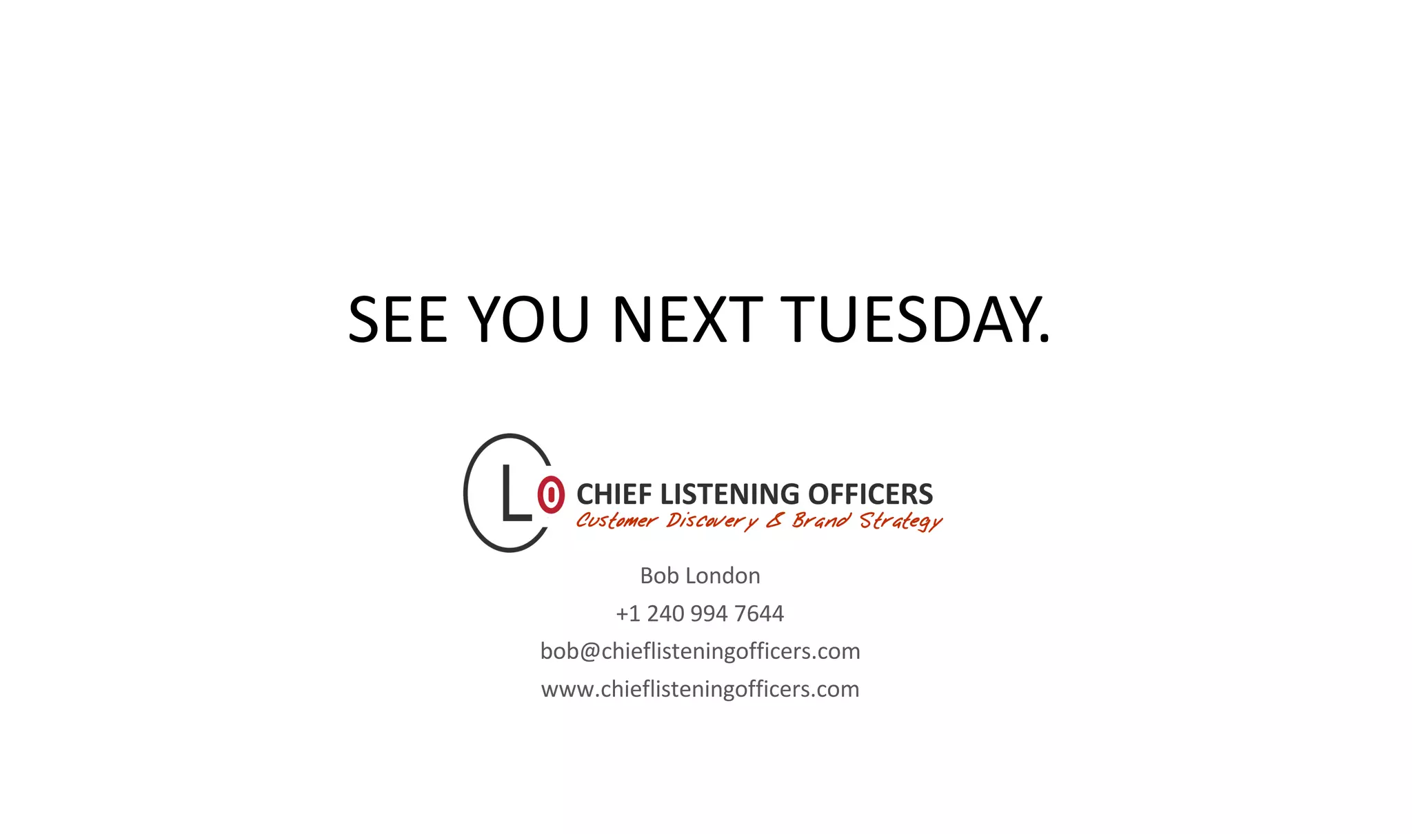 chieflisteningofficers.com
Bob London
+1 240 994 7644
bob@chieflisteningofficers.com
www.chieflisteningofficers.com
SEE YOU NEXT TUESDAY.
 