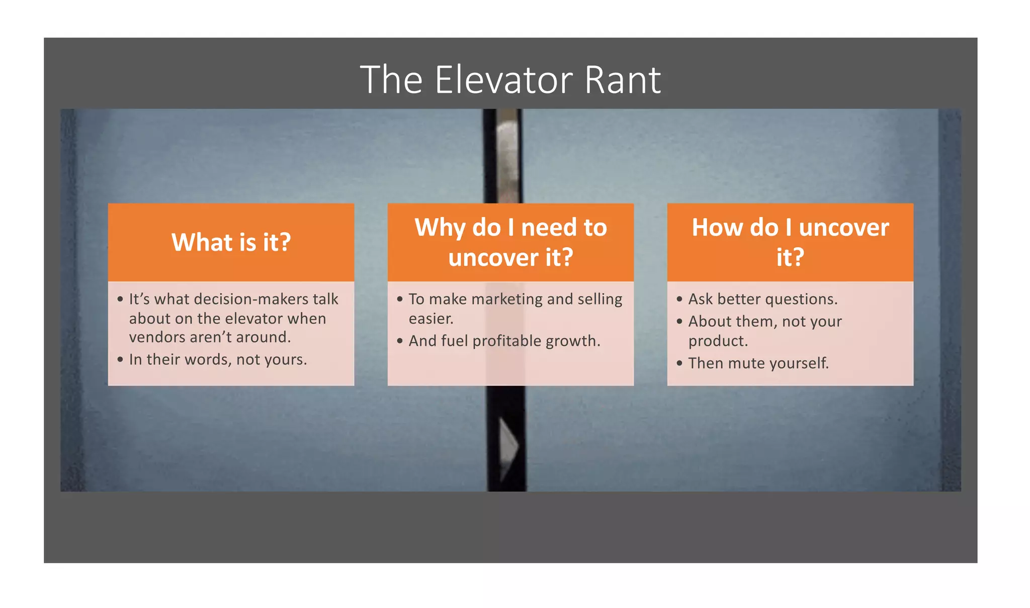 The Elevator Rant
What is it?
• It’s what decision-makers talk
about on the elevator when
vendors aren’t around.
• In their words, not yours.
Why do I need to
uncover it?
• To make marketing and selling
easier.
• And fuel profitable growth.
How do I uncover
it?
• Ask better questions.
• About them, not your
product.
• Then mute yourself.
 