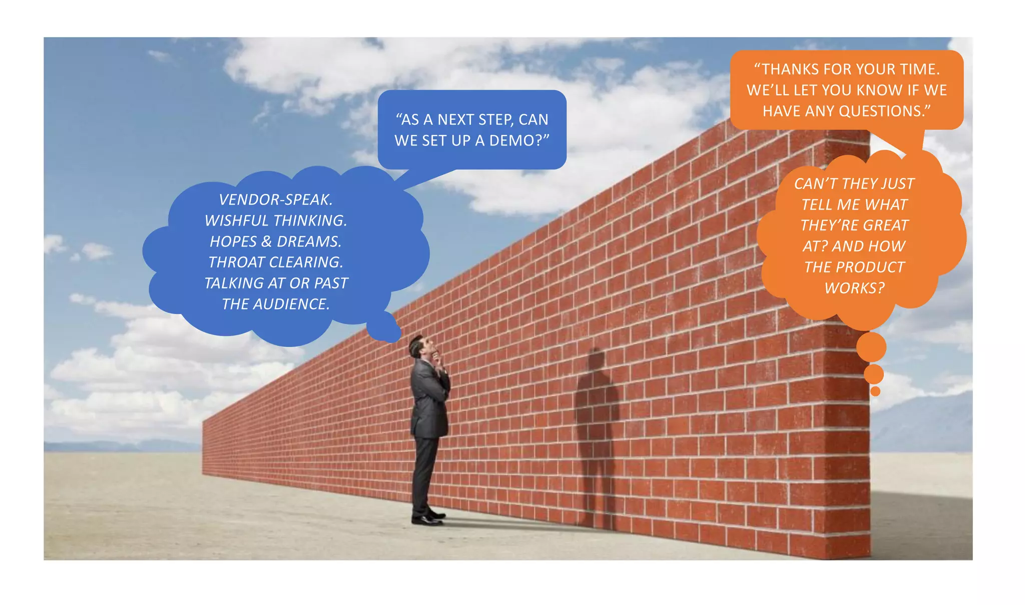 VENDOR-SPEAK.
WISHFUL THINKING.
HOPES & DREAMS.
THROAT CLEARING.
TALKING AT OR PAST
THE AUDIENCE.
CAN’T THEY JUST
TELL ME WHAT
THEY’RE GREAT
AT? AND HOW
THE PRODUCT
WORKS?
“AS A NEXT STEP, CAN
WE SET UP A DEMO?”
“THANKS FOR YOUR TIME.
WE’LL LET YOU KNOW IF WE
HAVE ANY QUESTIONS.”
 