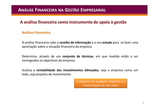 11
Análise Financeira
À análise financeira cabe a recolha de informação e o seu estudo para se fazer uma
apreciação sobre a situação financeira da empresa.
Determina, através de um conjunto de técnicas, em que medida estão a ser
conseguidos os objectivos da empresa.
Analisa a rentabilidade dos investimentos efetuados, seja a empresa como um
todo, seja projetos de investimento.
ANÁLISE FINANCEIRA NA GESTÃO EMPRESARIAL
A análise financeira como instrumento de apoio à gestão
O objetivo de qualquer empresa é a
maximização do seu valor.
 