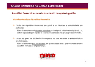 12
Grandes objetivos da análise financeira
 Estudo do equilíbrio financeiro em geral, e da liquidez e solvabilidade em
particular.
Avalia se a empresa tem equilíbrio financeiro no curto prazo e no médio longo prazo, i.e.,
se tem capacidade para liquidar as suas responsabilidades nos prazos pré-determinados.
 Estudo do grau de eficiência da empresa, no que respeita à rentabilidade e
produtividade.
Avalia se a empresa é ou não eficiente, em que atividades está a gerar resultados e como
estes têm evoluído ao longo do tempo.
ANÁLISE FINANCEIRA NA GESTÃO EMPRESARIAL
A análise financeira como instrumento de apoio à gestão
 