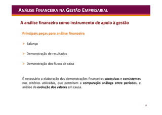 13
Principais peças para análise financeira
 Balanço
 Demonstração de resultados
 Demonstração dos fluxos de caixa
É necessário a elaboração das demonstrações financeiras sucessivas e consistentes
nos critérios utilizados, que permitam a comparação análoga entre períodos, e
análise da evolução dos valores em causa.
ANÁLISE FINANCEIRA NA GESTÃO EMPRESARIAL
A análise financeira como instrumento de apoio à gestão
 