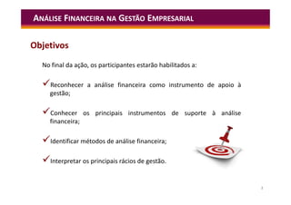 2
No final da ação, os participantes estarão habilitados a:
Reconhecer a análise financeira como instrumento de apoio à
gestão;
Conhecer os principais instrumentos de suporte à análise
financeira;
Identificar métodos de análise financeira;
Interpretar os principais rácios de gestão.
ANÁLISE FINANCEIRA NA GESTÃO EMPRESARIAL
Objetivos
 