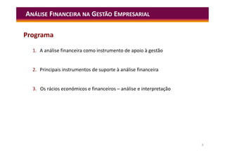 3
1. A análise financeira como instrumento de apoio à gestão
2. Principais instrumentos de suporte à análise financeira
3. Os rácios económicos e financeiros – análise e interpretação
ANÁLISE FINANCEIRA NA GESTÃO EMPRESARIAL
Programa
 