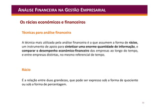 31
Técnicas para análise financeira
A técnica mais utilizada pela análise financeira é a que assumem a forma de rácios,
um instrumento de apoio para sintetizar uma enorme quantidade de informação, e
comparar o desempenho económico-financeiro das empresas ao longo do tempo,
e entre empresas distintas, no mesmo referencial de tempo.
Rácio
É a relação entre duas grandezas, que pode ser expresso sob a forma de quociente
ou sob a forma de percentagem.
ANÁLISE FINANCEIRA NA GESTÃO EMPRESARIAL
Os rácios económicos e financeiros
 